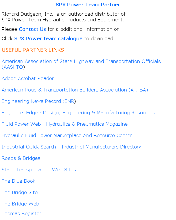 Text Box: SPX Power Team Partner
Richard Dudgeon, Inc. is an authorized distributor of                           SPX Power Team Hydraulic Products and Equipment.
Please Contact Us for a additional information or
Click SPX Power team catalogue to download
 
USEFUL PARTNER LINKS
 
American Association of State Highway and Transportation Officials (AASHTO)
 
Adobe Acrobat Reader
 
American Road & Transportation Builders Association (ARTBA)
 
Engineering News Record (ENR)
 
Engineers Edge - Design, Engineering & Manufacturing Resources
 
Fluid Power Web - Hydraulics & Pneumatics Magazine
 
Hydraulic Fluid Power Marketplace And Resource Center
 
Industrial Quick Search - Industrial Manufacturers Directory
 
Roads & Bridges
 
State Transportation Web Sites
 
The Blue Book
 
The Bridge Site
 
The Bridge Web
 
Thomas Register
